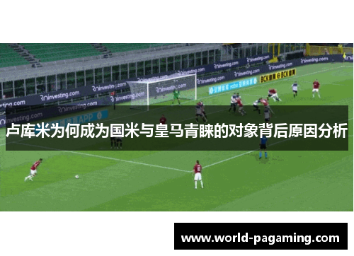 卢库米为何成为国米与皇马青睐的对象背后原因分析