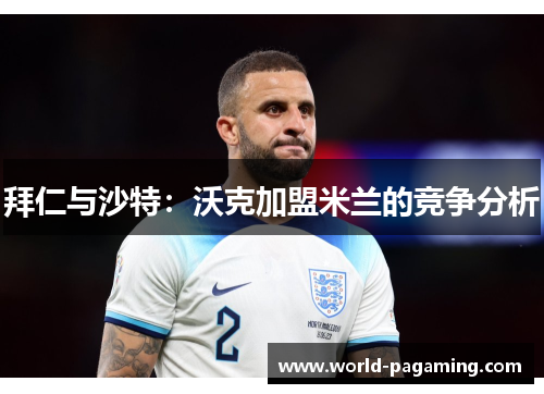 拜仁与沙特：沃克加盟米兰的竞争分析