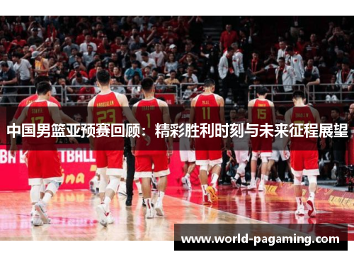 中国男篮亚预赛回顾：精彩胜利时刻与未来征程展望