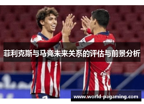 菲利克斯与马竞未来关系的评估与前景分析 菲利克斯与马竞未来关系的评估与前景分析