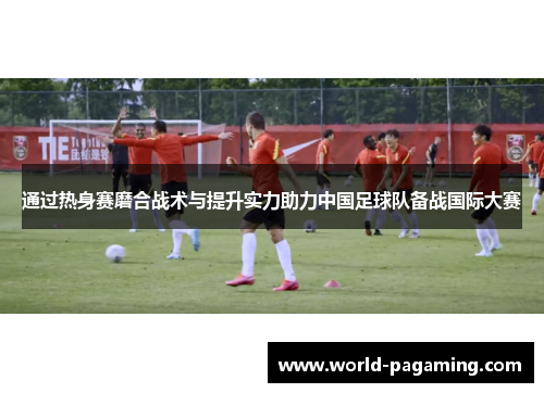 通过热身赛磨合战术与提升实力助力中国足球队备战国际大赛