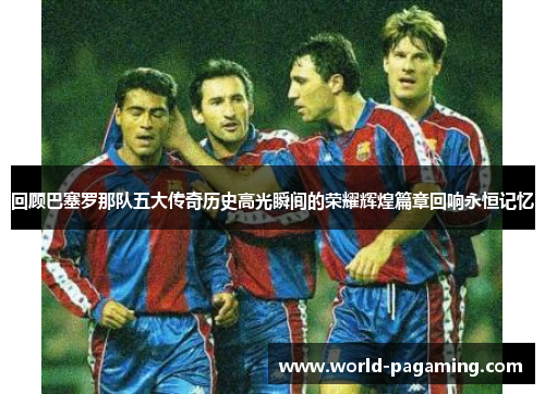 回顾巴塞罗那队五大传奇历史高光瞬间的荣耀辉煌篇章回响永恒记忆 回顾巴塞罗那队五大传奇历史高光瞬间的荣耀辉煌篇章回响永恒记忆