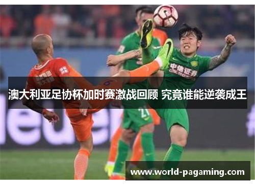 澳大利亚足协杯加时赛激战回顾 究竟谁能逆袭成王 澳大利亚足协杯加时赛激战回顾 究竟谁能逆袭成王