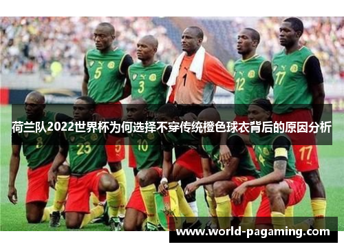 荷兰队2022世界杯为何选择不穿传统橙色球衣背后的原因分析