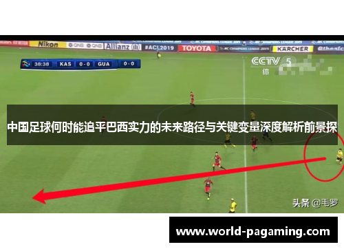 中国足球何时能追平巴西实力的未来路径与关键变量深度解析前景探 中国足球何时能追平巴西实力的未来路径与关键变量深度解析前景探