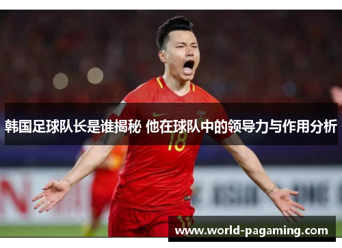韩国足球队长是谁揭秘 他在球队中的领导力与作用分析