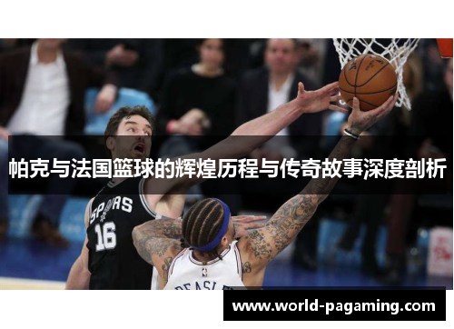 帕克与法国篮球的辉煌历程与传奇故事深度剖析