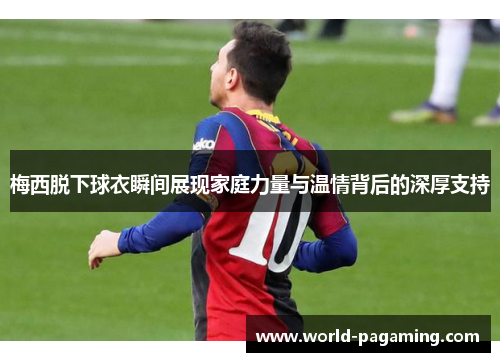 梅西脱下球衣瞬间展现家庭力量与温情背后的深厚支持
