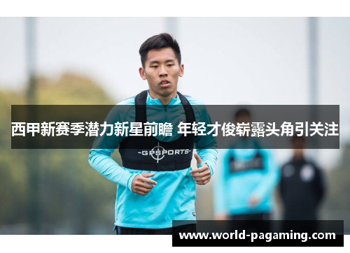 西甲新赛季潜力新星前瞻 年轻才俊崭露头角引关注